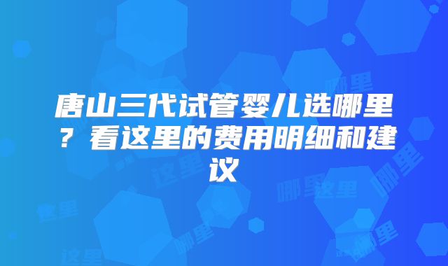 唐山三代试管婴儿选哪里？看这里的费用明细和建议