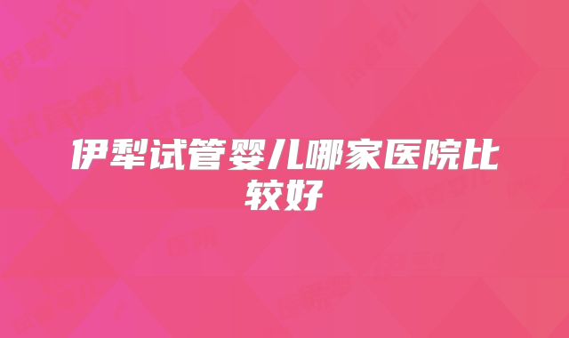 伊犁试管婴儿哪家医院比较好