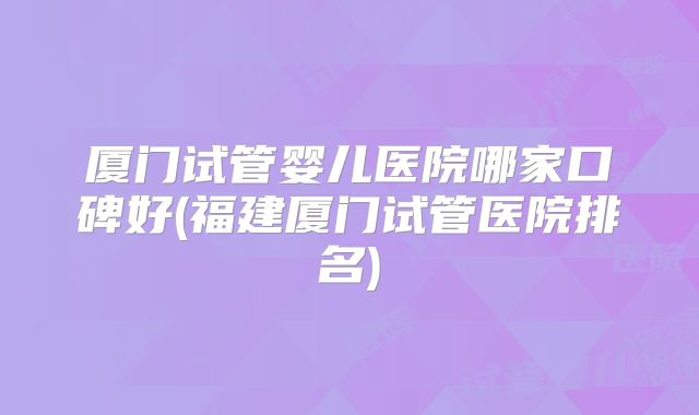 厦门试管婴儿医院哪家口碑好(福建厦门试管医院排名)
