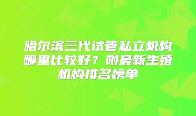 哈尔滨三代试管私立机构哪里比较好？附最新生殖机构排名榜单