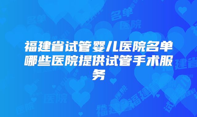 福建省试管婴儿医院名单哪些医院提供试管手术服务