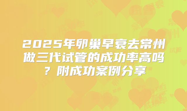 2025年卵巢早衰去常州做三代试管的成功率高吗？附成功案例分享