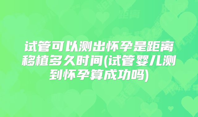 试管可以测出怀孕是距离移植多久时间(试管婴儿测到怀孕算成功吗)