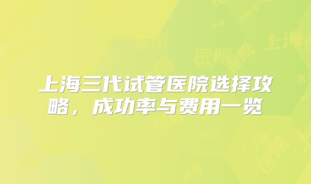 上海三代试管医院选择攻略，成功率与费用一览