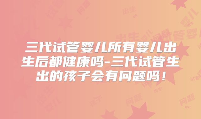 三代试管婴儿所有婴儿出生后都健康吗-三代试管生出的孩子会有问题吗！