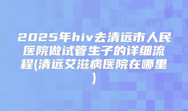 2025年hiv去清远市人民医院做试管生子的详细流程(清远艾滋病医院在哪里)