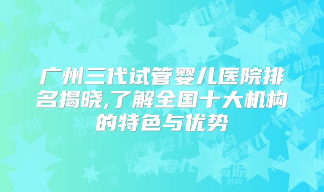 广州三代试管婴儿医院排名揭晓,了解全国十大机构的特色与优势