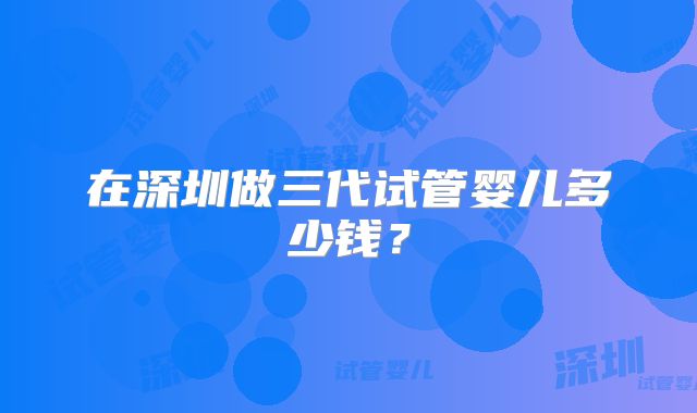 在深圳做三代试管婴儿多少钱？