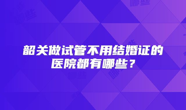 韶关做试管不用结婚证的医院都有哪些？