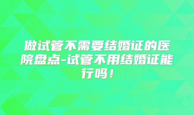 做试管不需要结婚证的医院盘点-试管不用结婚证能行吗！