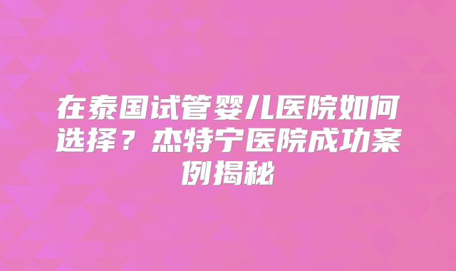 在泰国试管婴儿医院如何选择？杰特宁医院成功案例揭秘