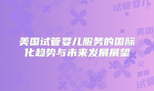 美国试管婴儿服务的国际化趋势与未来发展展望