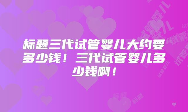 标题三代试管婴儿大约要多少钱！三代试管婴儿多少钱啊！