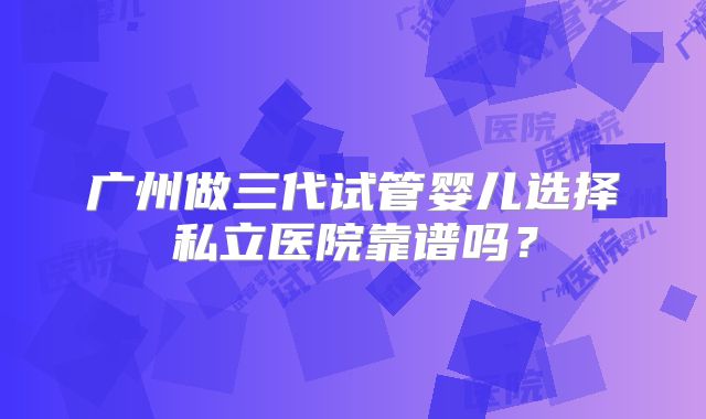 广州做三代试管婴儿选择私立医院靠谱吗?