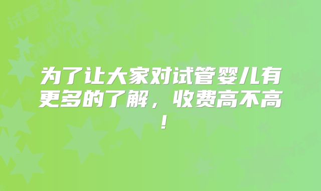 为了让大家对试管婴儿有更多的了解，收费高不高！