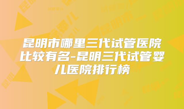 昆明市哪里三代试管医院比较有名-昆明三代试管婴儿医院排行榜