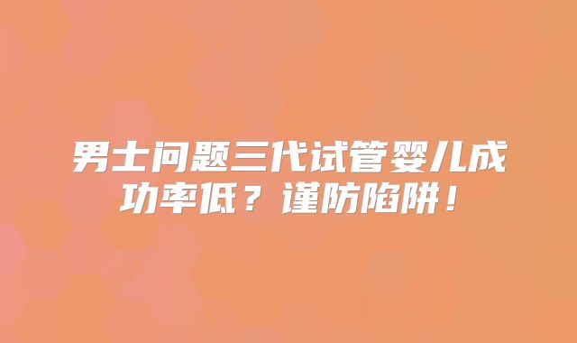 男士问题三代试管婴儿成功率低?谨防陷阱!