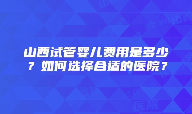 山西试管婴儿费用是多少？如何选择合适的医院？