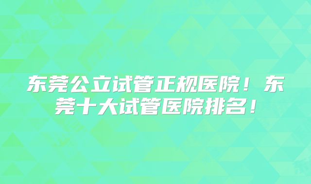 东莞公立试管正规医院！东莞十大试管医院排名！