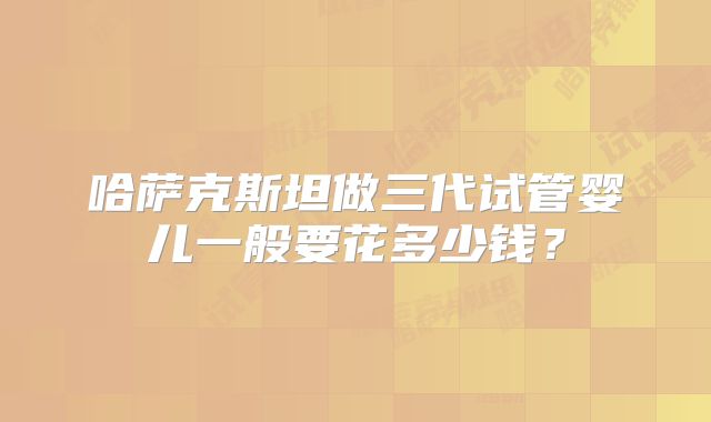 哈萨克斯坦做三代试管婴儿一般要花多少钱？