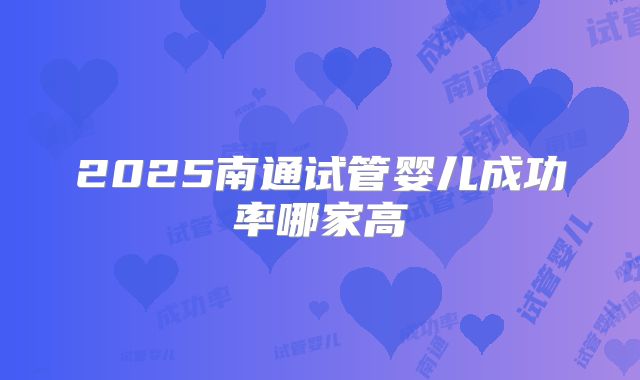 2025南通试管婴儿成功率哪家高