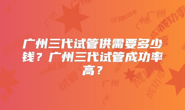 广州三代试管供需要多少钱？广州三代试管成功率高？