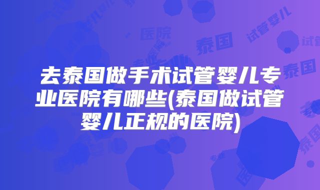 去泰国做手术试管婴儿专业医院有哪些(泰国做试管婴儿正规的医院)