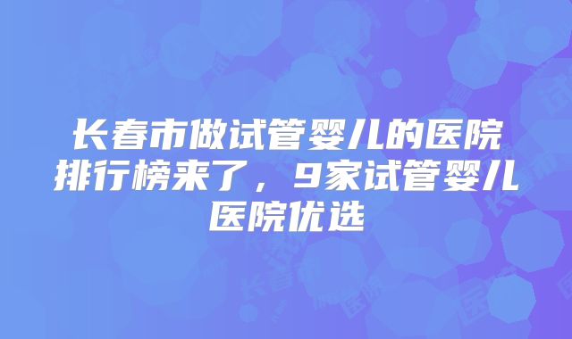 长春市做试管婴儿的医院排行榜来了，9家试管婴儿医院优选