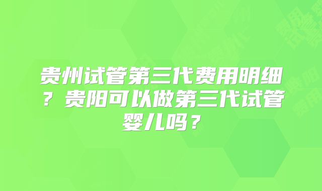 贵州试管第三代费用明细？贵阳可以做第三代试管婴儿吗？
