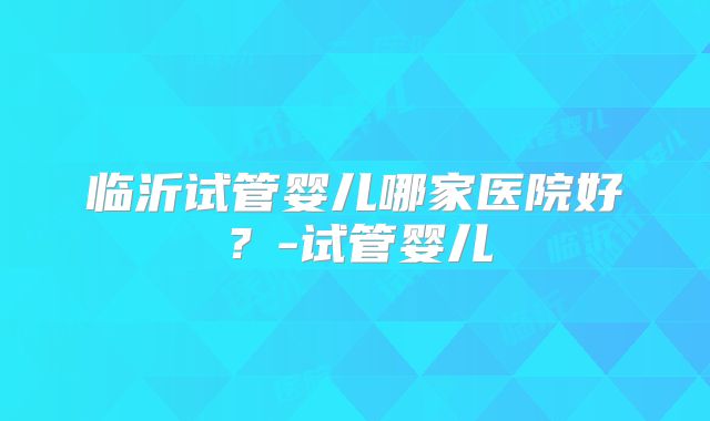 临沂试管婴儿哪家医院好？-试管婴儿