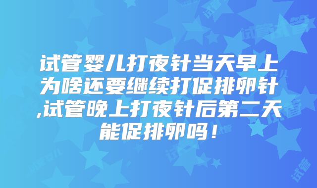 试管婴儿打夜针当天早上为啥还要继续打促排卵针,试管晚上打夜针后第二天能促排卵吗！
