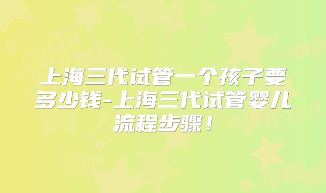 上海三代试管一个孩子要多少钱-上海三代试管婴儿流程步骤！