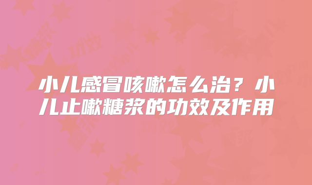 小儿感冒咳嗽怎么治？小儿止嗽糖浆的功效及作用
