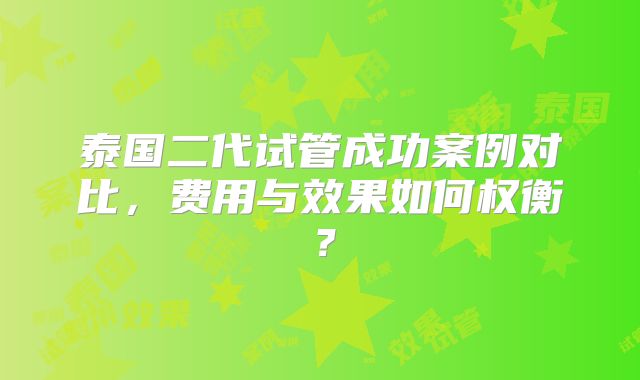 泰国二代试管成功案例对比，费用与效果如何权衡？