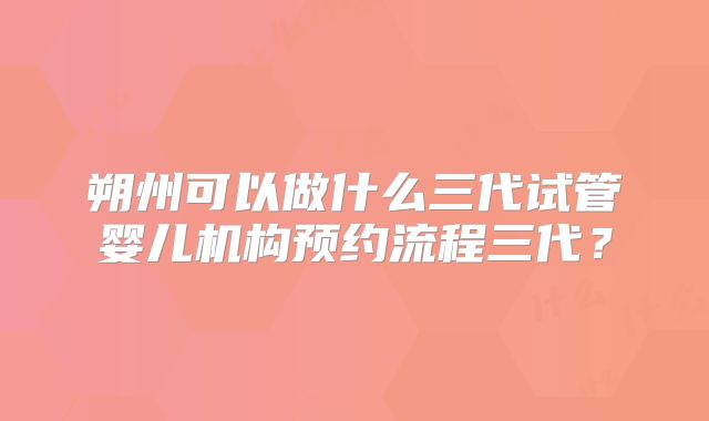 朔州可以做什么三代试管婴儿机构预约流程三代？