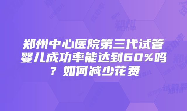 郑州中心医院第三代试管婴儿成功率能达到60%吗？如何减少花费