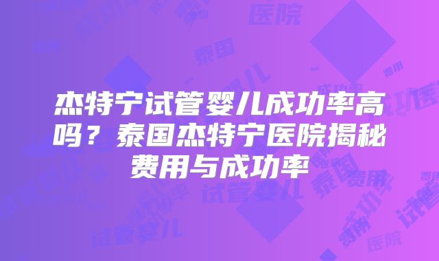 杰特宁试管婴儿成功率高吗？泰国杰特宁医院揭秘费用与成功率