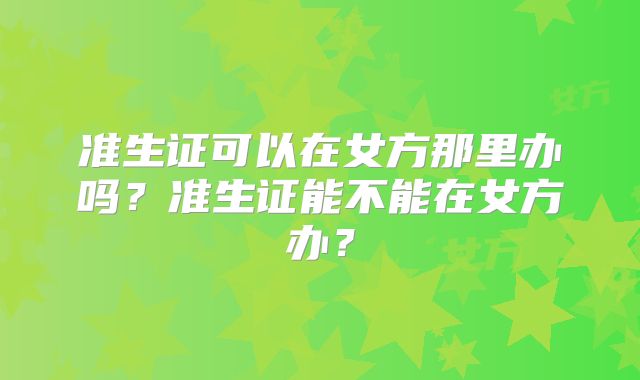 准生证可以在女方那里办吗？准生证能不能在女方办？