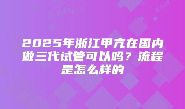 2025年浙江甲亢在国内做三代试管可以吗？流程是怎么样的
