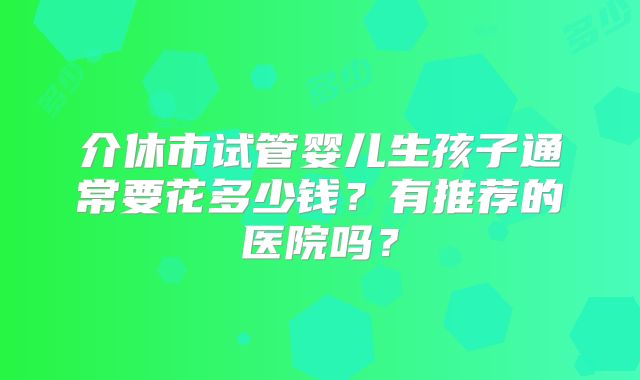 介休市试管婴儿生孩子通常要花多少钱?有推荐的医院吗?