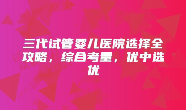 三代试管婴儿医院选择全攻略，综合考量，优中选优