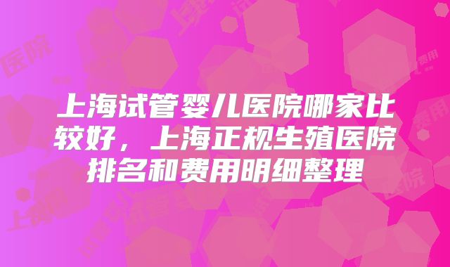 上海试管婴儿医院哪家比较好,上海正规生殖医院排名和费用明细整理
