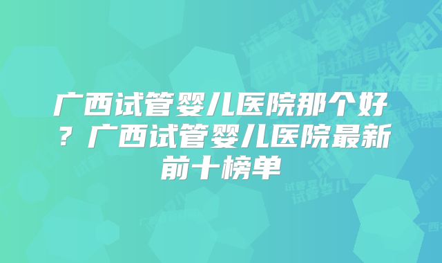 广西试管婴儿医院那个好?广西试管婴儿医院最新前十榜单