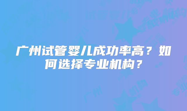 广州试管婴儿成功率高？如何选择专业机构？
