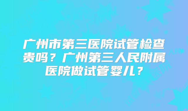 广州市第三医院试管检查贵吗？广州第三人民附属医院做试管婴儿？