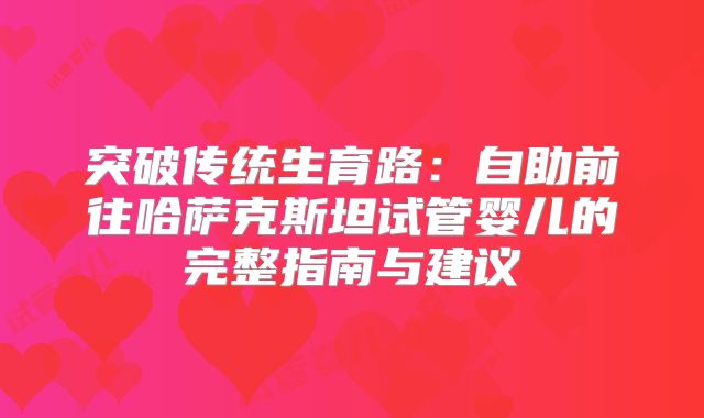 突破传统生育路：自助前往哈萨克斯坦试管婴儿的完整指南与建议