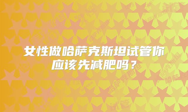 女性做哈萨克斯坦试管你应该先减肥吗？