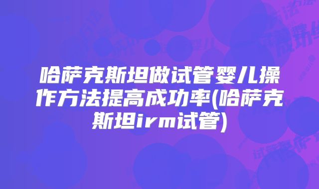 哈萨克斯坦做试管婴儿操作方法提高成功率(哈萨克斯坦irm试管)