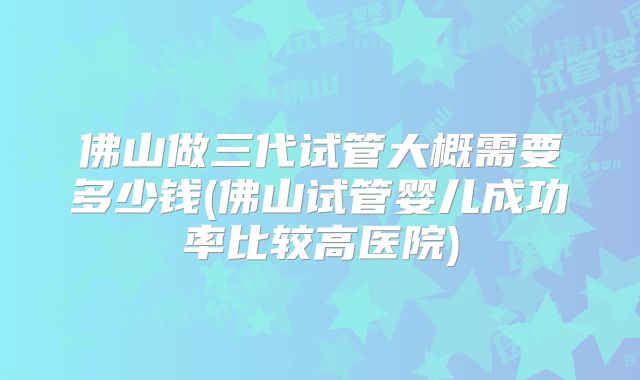 佛山做三代试管大概需要多少钱(佛山试管婴儿成功率比较高医院)