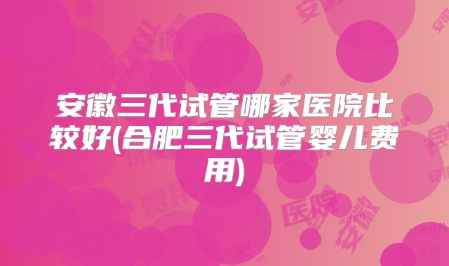 安徽三代试管哪家医院比较好(合肥三代试管婴儿费用)